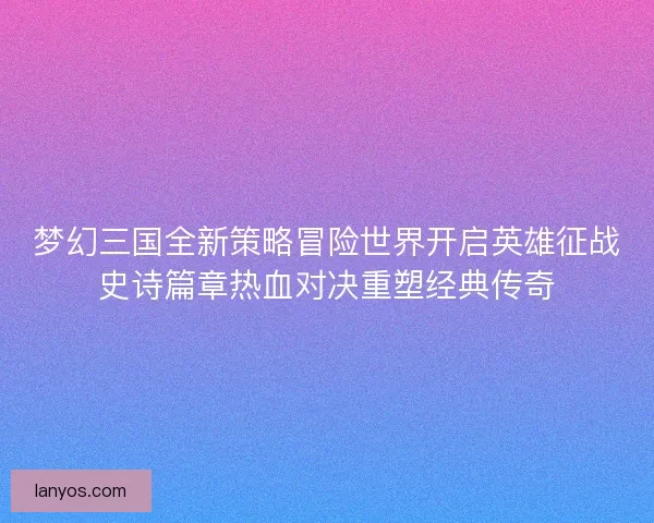 梦幻三国全新策略冒险世界开启英雄征战史诗篇章热血对决重塑经典传奇