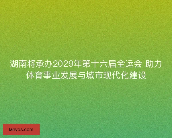 湖南将承办2029年第十六届全运会 助力体育事业发展与城市现代化建设