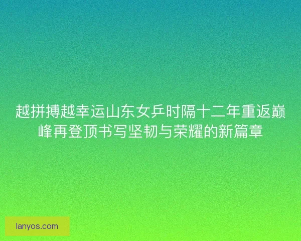 越拼搏越幸运山东女乒时隔十二年重返巅峰再登顶书写坚韧与荣耀的新篇章