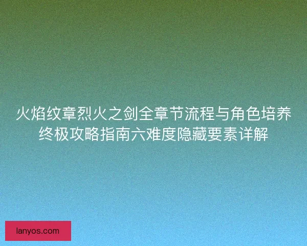 火焰纹章烈火之剑全章节流程与角色培养终极攻略指南六难度隐藏要素详解