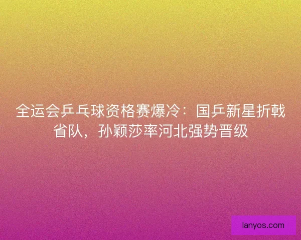 全运会乒乓球资格赛爆冷：国乒新星折戟省队，孙颖莎率河北强势晋级