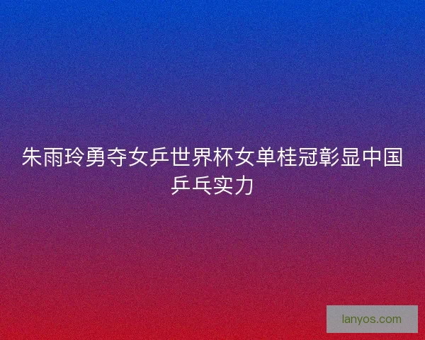 朱雨玲勇夺女乒世界杯女单桂冠彰显中国乒乓实力
