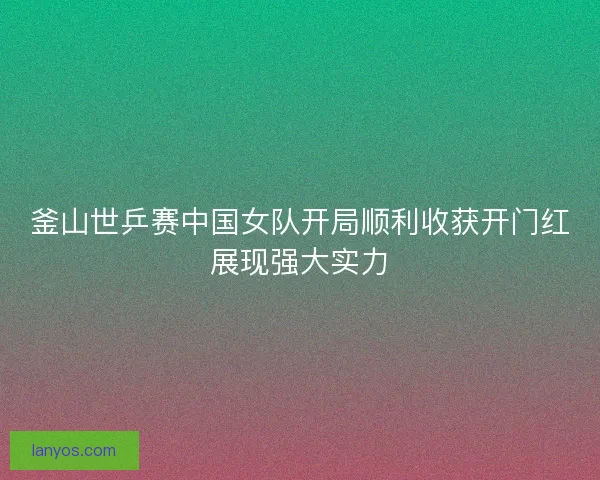 釜山世乒赛中国女队开局顺利收获开门红展现强大实力